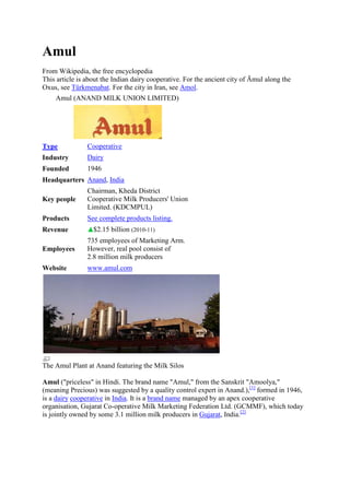 Amul
From Wikipedia, the free encyclopedia
This article is about the Indian dairy cooperative. For the ancient city of Āmul along the
Oxus, see Türkmenabat. For the city in Iran, see Amol.
    Amul (ANAND MILK UNION LIMITED)




Type            Cooperative
Industry        Dairy
Founded         1946
Headquarters Anand, India
                Chairman, Kheda District
Key people      Cooperative Milk Producers' Union
                Limited. (KDCMPUL)
Products        See complete products listing.
Revenue           $2.15 billion (2010-11)
                735 employees of Marketing Arm.
Employees       However, real pool consist of
                2.8 million milk producers
Website         www.amul.com




The Amul Plant at Anand featuring the Milk Silos

Amul ("priceless" in Hindi. The brand name "Amul," from the Sanskrit "Amoolya,"
(meaning Precious) was suggested by a quality control expert in Anand.),[1] formed in 1946,
is a dairy cooperative in India. It is a brand name managed by an apex cooperative
organisation, Gujarat Co-operative Milk Marketing Federation Ltd. (GCMMF), which today
is jointly owned by some 3.1 million milk producers in Gujarat, India.[2]
 