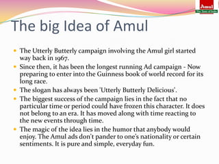 The big Idea of Amul
 The Utterly Butterly campaign involving the Amul girl started
    way back in 1967.
   Since then, it has been the longest running Ad campaign - Now
    preparing to enter into the Guinness book of world record for its
    long race.
   The slogan has always been 'Utterly Butterly Delicious'.
   The biggest success of the campaign lies in the fact that no
    particular time or period could have frozen this character. It does
    not belong to an era. It has moved along with time reacting to
    the new events through time.
   The magic of the idea lies in the humor that anybody would
    enjoy. The Amul ads don't pander to one’s nationality or certain
    sentiments. It is pure and simple, everyday fun.
 