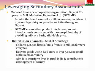 Leveraging Secondary Associations
 Managed by an apex cooperative organization, Gujarat Co-
    operative Milk Marketing Federation Ltd. (GCMMF)
    • Amul is the brand name of 2 million farmers, members of
       10,000 village dairy cooperative societies throughout
       Gujarat.
    • GCMMF ensures that product mix & new product
       introduction is consistent with the core philosophy of
       providing milk at a basic, affordable price.
     Distribution Channels – Soul of Amul Saga
    •    Collects 447,000 litres of milk from 2.12 million farmers
         everyday
    •    Delivers goods worth Rs 6 crore to over 5,00,000 retail
         outlets across country
    •    Aim is to transform lives in rural India & contribute to
         development of society.
 