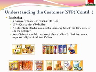 Understanding the Customer (STP)(Contd..)
 Positioning
    A mass market player, no premium offerings
    USP – Quality with affordability
     Amul as “Taste of India” creates value for money for both the dairy farmers
     and the customers
    New offerings for health conscious & vibrant India – Probiotic ice creams,
     sugar free delights, Amul Kool Café etc.
 