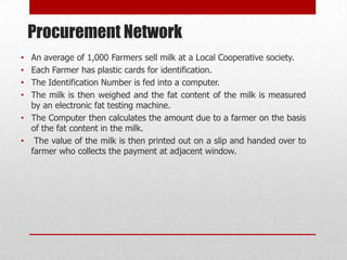 Procurement Network
• An average of 1,000 Farmers sell milk at a Local Cooperative society.
• Each Farmer has plastic cards for identification.
• The Identification Number is fed into a computer.
• The milk is then weighed and the fat content of the milk is measured
  by an electronic fat testing machine.
• The Computer then calculates the amount due to a farmer on the basis
  of the fat content in the milk.
• The value of the milk is then printed out on a slip and handed over to
  farmer who collects the payment at adjacent window.
 