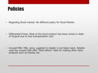 Policies

• Regarding Rural market: No different policy for Rural Market.



• Differential Prices: Most of the Amul product has lower prices in state
  of Gujarat due to less transportation cost.



• Unused Milk: Milk, once, supplied to retailer is not taken back. Retailer
  uses the unused milk after “Best before” date for making other dairy
  products such as Paneer, etc.
 