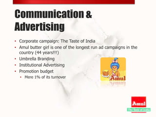 Communication &
Advertising
• Corporate campaign: The Taste of India
• Amul butter girl is one of the longest run ad campaigns in the
  country (44 years!!!)
• Umbrella Branding
• Institutional Advertising
• Promotion budget
  • Mere 1% of its turnover
 