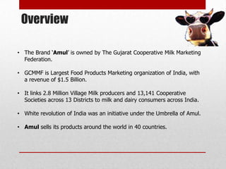 Overview

• The Brand „Amul‟ is owned by The Gujarat Cooperative Milk Marketing
  Federation.

• GCMMF is Largest Food Products Marketing organization of India, with
  a revenue of $1.5 Billion.

• It links 2.8 Million Village Milk producers and 13,141 Cooperative
  Societies across 13 Districts to milk and dairy consumers across India.

• White revolution of India was an initiative under the Umbrella of Amul.

• Amul sells its products around the world in 40 countries.
 