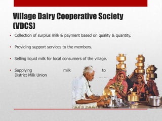Village Dairy Cooperative Society
 (VDCS)
• Collection of surplus milk & payment based on quality & quantity.

• Providing support services to the members.

• Selling liquid milk for local consumers of the village.

• Supplying                    milk                   to              the
  District Milk Union
 