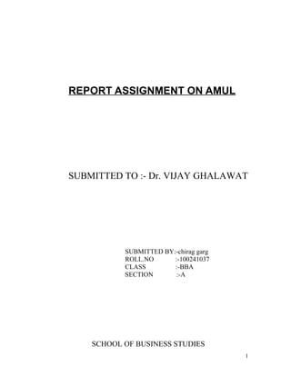 REPORT ASSIGNMENT ON AMUL




SUBMITTED TO :- Dr. VIJAY GHALAWAT




           SUBMITTED BY:-chirag garg
           ROLL.NO      :-100241037
           CLASS        :-BBA
           SECTION       :-A




    SCHOOL OF BUSINESS STUDIES
                                       1
 