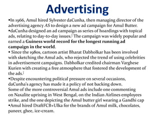 In 1966, Amul hired Sylvester daCunha, then managing director of the
advertising agency AS to design a new ad campaign for Amul Butter.
daCunha designed an ad campaign as series of hoardings with topical
ads, relating to day-to-day issues.[ The campaign was widely popular and
earned a Guiness world record for the longest running ad
campaign in the world.
 Since the 1980s, cartoon artist Bharat Dabholkar has been involved
with sketching the Amul ads, who rejected the trend of using celebrities
in advertisement campaigns. Dabholkar credited chairman Varghese
Kurien with creating a free atmosphere that fostered the development of
the ads.[
Despite encountering political pressure on several occasions,
daCunha's agency has made it a policy of not backing down.
Some of the more controversial Amul ads include one commenting
on Naxalite uprising in West Bengal, on the Indian Airlines employees
strike, and the one depicting the Amul butter girl wearing a Gandhi cap
Amul hired DraftFCB+Ulka for the brands of Amul milk, chocolates,
paneer, ghee, ice-cream.
 