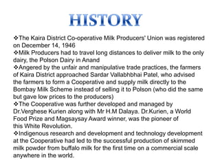 The Kaira District Co-operative Milk Producers' Union was registered
on December 14, 1946
Milk Producers had to travel long distances to deliver milk to the only
dairy, the Polson Dairy in Anand
Angered by the unfair and manipulative trade practices, the farmers
of Kaira District approached Sardar Vallabhbhai Patel, who advised
the farmers to form a Cooperative and supply milk directly to the
Bombay Milk Scheme instead of selling it to Polson (who did the same
but gave low prices to the producers)
The Cooperative was further developed and managed by
Dr.Verghese Kurien along with Mr H.M Dalaya. Dr.Kurien, a World
Food Prize and Magsaysay Award winner, was the pioneer of
this White Revolution.
Indigenous research and development and technology development
at the Cooperative had led to the successful production of skimmed
milk powder from buffalo milk for the first time on a commercial scale
anywhere in the world.
 