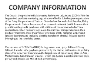 The Gujarat Cooperative milk Marketing Federation Ltd, Anand (GCMMF) is the
largest food products marketing organisation of India. It is the apex organization
of the Dairy Cooperatives of Gujarat. Over the last five and a half decades, Dairy
Cooperatives in Gujarat have created an economic network that links more than
3.1 million village milk producers with millions of consumers in India These
cooperatives collect on an average 9.4 million litres of milk per day from their
producer members, more than 70% of whom are small, marginal farmers and
landless labourers and include a sizeable population of tribal folk and people
belonging to the scheduled castes.


The turnover of GCMMF (AMUL) during 2010-11 was 97.74 billion (US$2.15
billion). It markets the products, produced by the district milk unions in 30 dairy
plants,The farmers of Gujarat own the largest state of the art dairy plant in Asia –
Mother Dairy, Gandhinagar, Gujarat – which can handle 2.5 million litres of milk
per day and process 100 MTs of milk powder daily.
 
