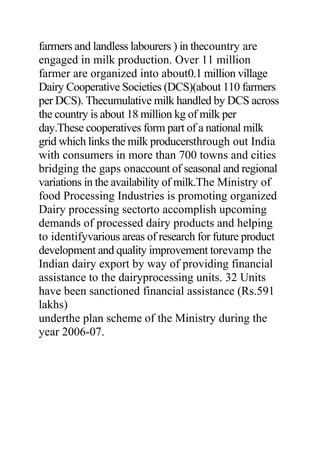 farmers and landless labourers ) in thecountry are
engaged in milk production. Over 11 million
farmer are organized into about0.1 million village
Dairy Cooperative Societies (DCS)(about 110 farmers
per DCS). Thecumulative milk handled by DCS across
the country is about 18 million kg of milk per
day.These cooperatives form part of a national milk
grid which links the milk producersthrough out India
with consumers in more than 700 towns and cities
bridging the gaps onaccount of seasonal and regional
variations in the availability of milk.The Ministry of
food Processing Industries is promoting organized
Dairy processing sectorto accomplish upcoming
demands of processed dairy products and helping
to identifyvarious areas of research for future product
development and quality improvement torevamp the
Indian dairy export by way of providing financial
assistance to the dairyprocessing units. 32 Units
have been sanctioned financial assistance (Rs.591
lakhs)
underthe plan scheme of the Ministry during the
year 2006-07.
 