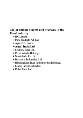 Major Indian Players and overseas in the
Food industry
ITCLimited
Parle Products Pvt. Ltd.
Agro Tech Foods.
Amul India Ltd.
Cadbury India Ltd.
PepsiCo India Holdings.
Nestle India Pvt. Ltd.
Britannia Industries Ltd.
Hindustan uni lever limitedmtr foods limited.
Godrej industries limited.
Dabur India Ltd.
 
