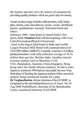 the farmers and also serve the interest of consumers by
providing quality products which are good value for money.
Amul's product range includes milk powders, milk, butter,
ghee, cheese, curd, chocolate,ice cream, cream, shrikhand,
paneer, gulabjamuns, basundi, Nutramul brand and
others.
InJanuary 2006, Amul plans to launch India's first
sports drink Staminawhich will becompeting with Coca
Cola'sPoweradeandPepsiCo'sGatorade.
Amul is the largest food brand in India and world's
Largest Pouched Milk Brand with anannual turnover of
US $1050 million (2006-07). Currently Amul has 2.6 million
producermembers with milk collection average of 10.16
million litres per day. Besides India, Amulhas entered
overseas markets such as Mauritius, UAE,
USA, Bangladesh, Australia, China,Singapore, Hong
Kong and a few South African countries. Its bid to enter
Japanese marketin 1994 had not succeeded, but now it has
fresh plans of flooding the Japanese markets.Other potential
markets being considered include Sri Lanka.
Dr VergheseKurien, former chairman of the GCMMF, is
recognised as the man behind thesuccess of Amul. On 10
Aug 2006 ParthiBhatol, chairman of the Banaskantha
Union, waselected chairman of GCMMF.
 