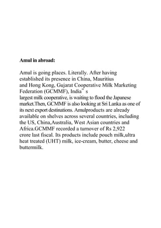 Amul in abroad:
Amul is going places. Literally. After having
established its presence in China, Mauritius
and Hong Kong, Gujarat Cooperative Milk Marketing
Federation (GCMMF), India‟ s
largest milk cooperative, is waiting to flood the Japanese
market.Then, GCMMF is also looking at Sri Lanka as one of
its next export destinations. Amulproducts are already
available on shelves across several countries, including
the US, China,Australia, West Asian countries and
Africa.GCMMF recorded a turnover of Rs 2,922
crore last fiscal. Its products include pouch milk,ultra
heat treated (UHT) milk, ice-cream, butter, cheese and
buttermilk.
 