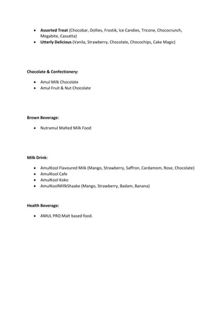 Assorted Treat (Chocobar, Dollies, Frostik, Ice Candies, Tricone, Chococrunch,
Megabite, Cassatta)
Utterly Delicious (Vanila, Strawberry, Chocolate, Chocochips, Cake Magic)
Chocolate & Confectionery:
Amul Milk Chocolate
Amul Fruit & Nut Chocolate
Brown Beverage:
Nutramul Malted Milk Food
Milk Drink:
AmulKool Flavoured Milk (Mango, Strawberry, Saffron, Cardamom, Rose, Chocolate)
AmulKool Cafe
AmulKool Koko
AmulKoolMillkShaake (Mango, Strawberry, Badam, Banana)
Health Beverage:
AMUL PRO:Malt based food.
 