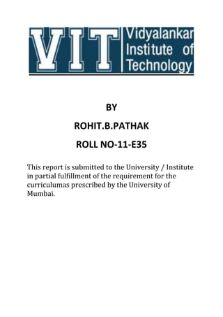 BY
ROHIT.B.PATHAK
ROLL NO-11-E35
This report is submitted to the University / Institute
in partial fulfillment of the requirement for the
curriculumas prescribed by the University of
Mumbai.
 