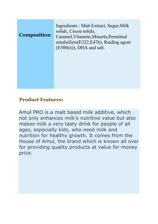 Composition
Ingredients : Malt Extract, Sugar,Milk
solids, Cocoa solids,
Caramel,Vitamins,Minerla,Permitted
emulsifiers(E322,E476), Raiding agent
(E500(ii)), DHA and salt.
Product Features:
Amul PRO is a malt based milk additive, which
not only enhances milk’s nutritive value but also
makes milk a very tasty drink for people of all
ages, especially kids, who need milk and
nutrition for healthy growth. It comes from the
House of Amul, the brand which is known all over
for providing quality products at value for money
price.
 