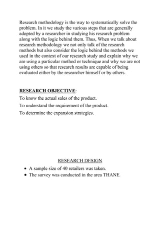 Research methodology is the way to systematically solve the
problem. In it we study the various steps that are generally
adopted by a researcher in studying his research problem
along with the logic behind them. Thus, When we talk about
research methodology we not only talk of the research
methods but also consider the logic behind the methods we
used in the context of our research study and explain why we
are using a particular method or technique and why we are not
using others so that research results are capable of being
evaluated either by the researcher himself or by others.
RESEARCH OBJECTIVE:
To know the actual sales of the product.
To understand the requirement of the product.
To determine the expansion strategies.
RESEARCH DESIGN
A sample size of 40 retailers was taken.
The survey was conducted in the area THANE.
 