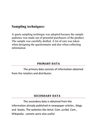 Sampling techniques:
A quota sampling technique was adopted because the sample
audience was made out of potential purchasers of the product.
The sample was carefully drafted. A lot of care was taken
when designing the questionnaire and also when collecting
information
PRIMARY DATA
The primary data consists of information obtained
from the retailers and distributor.
SECONDARY DATA
The secondary data is obtained from the
information already published in newspaper articles , blogs
and books. The websites like Amul. Com ,scribd. Com ,
Wikipedia . cometc were also useful
 