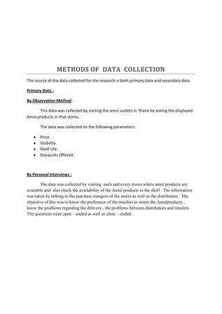 METHODS OF DATA COLLECTION
The source of the data collected for the research is both primary data and secondary data
Primary Data :
By Observation Method :
This data was collected by visiting the amul outlets in Thane by seeing the displayed
Amul products in that stores.
The data was collected on the following parameters:
Price .
Visibility.
Shelf Life .
Discounts Offered .
By Personal Interviews :
The data was collected by visiting each and every stores where amul products are
available and also check the availability of the Amul products in the shelf . The information
was taken by talking to the purchase mangers of the stores as well as the distributors . The
objective of this was to know the preference of the retailers to stores the Amulproducts ,
know the problems regarding the delivery , the problems between distributors and retailers .
The questions were open – ended as well as close - ended .
 