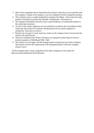 3. Most of the complaints that we heard from the retailers is that they are not satisfied with
the company’s margin as the margin is very low compared with the competitors product.
4. The Company enjoys a market leadership in products like Butter , Cheese but also lacks
products awareness in product like Basundi , GulabJamun , Chocolates etc .
5. The improper distribution network creates a great hindrance in reaching the product to
the market and customers .
6. At most of the outlets, employees are not satisfied even dealers also.According to them,
Amul only takes action for customer satisfaction,but for the outlets employee’s
satisfaction, Amul tries to avoid it
7. Retailers do not agree to stock Amul ice creams as the company doesn’t not provide the
retailer with deep freezers.
8. The local competitors like Warna ,Chitaleetc are eating the market share of Amul in
product categories of Shrikhand, Milk , Dahi.
9. The retailers are not happy with the damage product treatment given by then company.
The retailers wish for the replacement of the damaged products which the company
refuses to give.
10.The company faces a huge competition from other companies in the market for
Dahi,icecreams,mithaimate and freshcream.
 