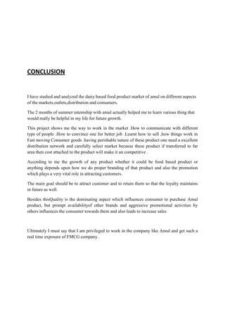 CONCLUSION
I have studied and analyzed the dairy based food product market of amul on different aspects
of the markets,outlets,distribution and consumers.
The 2 months of summer internship with amul actually helped me to learn various thing that
would really be helpful in my life for future growth.
This project shows me the way to work in the market .How to communicate with different
type of people .How to convince one for better job .Learnt how to sell ,how things work in
Fast moving Consumer goods .having perishable nature of these product one need a excellent
distribution network and carefully select market because these product if transferred to far
area then cost attached to the product will make it un competitive .
According to me the growth of any product whether it could be food based product or
anything depends upon how we do proper branding of that product and also the promotion
which plays a very vital role in attracting customers.
The main goal should be to attract customer and to retain them so that the loyalty maintains
in future as well.
Besides thisQuality is the dominating aspect which influences consumer to purchase Amul
product, but prompt availabilityof other brands and aggressive promotional activities by
others influences the consumer towards them and also leads to increase sales
Ultimately I must say that I am privileged to work in the company like Amul and get such a
real time exposure of FMCG company .
 