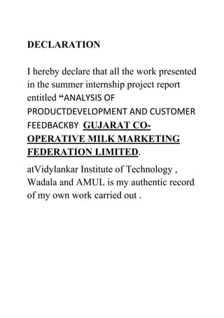 DECLARATION
I hereby declare that all the work presented
in the summer internship project report
entitled “ANALYSIS OF
PRODUCTDEVELOPMENT AND CUSTOMER
FEEDBACKBY GUJARAT CO-
OPERATIVE MILK MARKETING
FEDERATION LIMITED.
atVidylankar Institute of Technology ,
Wadala and AMUL is my authentic record
of my own work carried out .
 