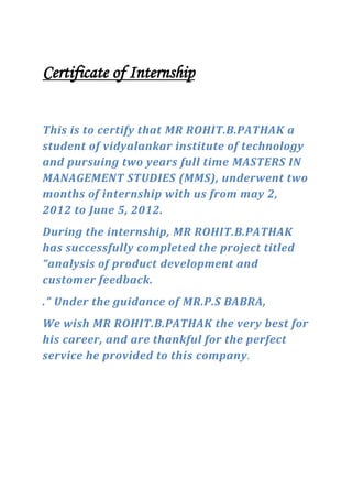 Certificate of Internship
This is to certify that MR ROHIT.B.PATHAK a
student of vidyalankar institute of technology
and pursuing two years full time MASTERS IN
MANAGEMENT STUDIES (MMS), underwent two
months of internship with us from may 2,
2012 to June 5, 2012.
During the internship, MR ROHIT.B.PATHAK
has successfully completed the project titled
“analysis of product development and
customer feedback.
.” Under the guidance of MR.P.S BABRA,
We wish MR ROHIT.B.PATHAK the very best for
his career, and are thankful for the perfect
service he provided to this company.
 