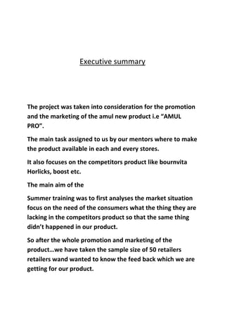 Executive summary
The project was taken into consideration for the promotion
and the marketing of the amul new product i.e “AMUL
PRO”.
The main task assigned to us by our mentors where to make
the product available in each and every stores.
It also focuses on the competitors product like bournvita
Horlicks, boost etc.
The main aim of the
Summer training was to first analyses the market situation
focus on the need of the consumers what the thing they are
lacking in the competitors product so that the same thing
didn’t happened in our product.
So after the whole promotion and marketing of the
product…we have taken the sample size of 50 retailers
retailers wand wanted to know the feed back which we are
getting for our product.
 