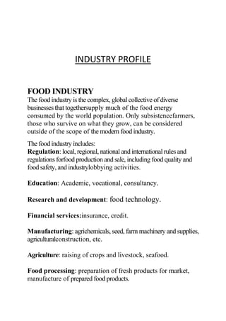 INDUSTRY PROFILE
FOOD INDUSTRY
The food industry is the complex, global collective of diverse
businesses that togethersupply much of the food energy
consumed by the world population. Only subsistencefarmers,
those who survive on what they grow, can be considered
outside of the scope of the modern food industry.
The food industry includes:
Regulation: local, regional, national and international rules and
regulations forfood production and sale, including food quality and
food safety, and industrylobbying activities.
Education: Academic, vocational, consultancy.
Research and development: food technology.
Financial services:insurance, credit.
Manufacturing: agrichemicals, seed, farm machinery and supplies,
agriculturalconstruction, etc.
Agriculture: raising of crops and livestock, seafood.
Food processing: preparation of fresh products for market,
manufacture of prepared food products.
 