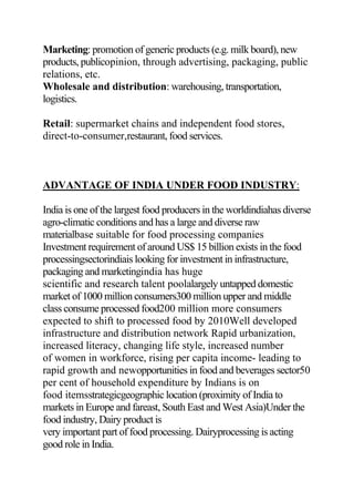 Marketing: promotion of generic products (e.g. milk board), new
products, publicopinion, through advertising, packaging, public
relations, etc.
Wholesale and distribution: warehousing, transportation,
logistics.
Retail: supermarket chains and independent food stores,
direct-to-consumer,restaurant, food services.
ADVANTAGE OF INDIA UNDER FOOD INDUSTRY:
India is one of the largest food producers in the worldindiahas diverse
agro-climatic conditions and has a large and diverse raw
materialbase suitable for food processing companies
Investment requirement of around US$ 15 billion exists in the food
processingsectorindiais looking for investment in infrastructure,
packaging and marketingindia has huge
scientific and research talent poolalargely untapped domestic
market of 1000 million consumers300 million upper and middle
class consume processed food200 million more consumers
expected to shift to processed food by 2010Well developed
infrastructure and distribution network Rapid urbanization,
increased literacy, changing life style, increased number
of women in workforce, rising per capita income- leading to
rapid growth and newopportunities in food and beverages sector50
per cent of household expenditure by Indians is on
food itemsstrategicgeographic location (proximity of India to
markets in Europe and fareast, South East and West Asia)Under the
food industry, Dairy product is
very important part of food processing. Dairyprocessing is acting
good role in India.
 