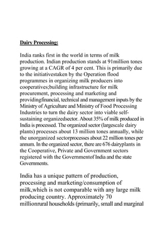 Dairy Processing:
India ranks first in the world in terms of milk
production. Indian production stands at 91million tones
growing at a CAGR of 4 per cent. This is primarily due
to the initiativestaken by the Operation flood
programmes in organizing milk producers into
cooperatives;building infrastructure for milk
procurement, processing and marketing and
providingfinancial, technical and management inputs by the
Ministry of Agriculture and Ministry of Food Processing
Industries to turn the dairy sector into viable self-
sustaining organizedsector. About 35% of milk produced in
India is processed. The organized sector (largescale dairy
plants) processes about 13 million tones annually, while
the unorganized sectorprocesses about 22 million tones per
annum. In the organized sector, there are 676 dairyplants in
the Cooperative, Private and Government sectors
registered with the Governmentof India and the state
Governments.
India has a unique pattern of production,
processing and marketing/consumption of
milk,which is not comparable with any large milk
producing country. Approximately 70
millionrural households (primarily, small and marginal
 