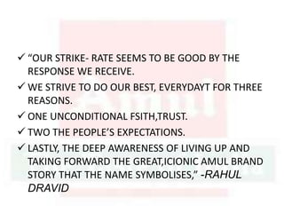  “OUR STRIKE- RATE SEEMS TO BE GOOD BY THE
RESPONSE WE RECEIVE.
 WE STRIVE TO DO OUR BEST, EVERYDAYT FOR THREE
REASONS.
 ONE UNCONDITIONAL FSITH,TRUST.
 TWO THE PEOPLE’S EXPECTATIONS.
 LASTLY, THE DEEP AWARENESS OF LIVING UP AND
TAKING FORWARD THE GREAT,ICIONIC AMUL BRAND
STORY THAT THE NAME SYMBOLISES,” -RAHUL
DRAVID
 