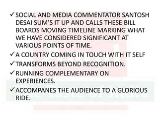 SOCIAL AND MEDIA COMMENTATOR SANTOSH
DESAI SUM’S IT UP AND CALLS THESE BILL
BOARDS MOVING TIMELINE MARKING WHAT
WE HAVE CONSIDERED SIGNIFICANT AT
VARIOUS POINTS OF TIME.
A COUNTRY COMING IN TOUCH WITH IT SELF
TRANSFORMS BEYOND RECOGNITION.
RUNNING COMPLEMENTARY ON
EXPERIENCES.
ACCOMPANES THE AUDIENCE TO A GLORIOUS
RIDE.
 