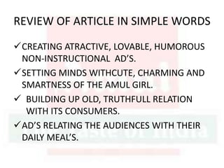 REVIEW OF ARTICLE IN SIMPLE WORDS
CREATING ATRACTIVE, LOVABLE, HUMOROUS
NON-INSTRUCTIONAL AD’S.
SETTING MINDS WITHCUTE, CHARMING AND
SMARTNESS OF THE AMUL GIRL.
 BUILDING UP OLD, TRUTHFULL RELATION
WITH ITS CONSUMERS.
AD’S RELATING THE AUDIENCES WITH THEIR
DAILY MEAL’S.
 
