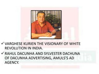 VARGHESE KURIEN THE VISIONARY OF WHITE
REVOLUTION IN INDIA.
RAHUL DACUNHA AND SYLVESTER DACHUNA
OF DACUNHA ADVERTISING, AMULS’S AD
AGENCY.
 