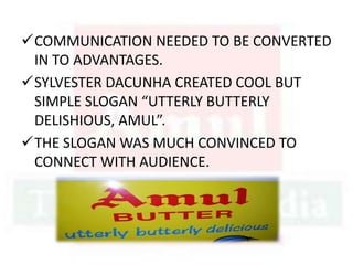 COMMUNICATION NEEDED TO BE CONVERTED
IN TO ADVANTAGES.
SYLVESTER DACUNHA CREATED COOL BUT
SIMPLE SLOGAN “UTTERLY BUTTERLY
DELISHIOUS, AMUL”.
THE SLOGAN WAS MUCH CONVINCED TO
CONNECT WITH AUDIENCE.
 