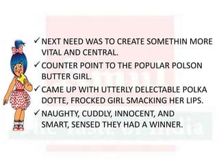 NEXT NEED WAS TO CREATE SOMETHIN MORE
VITAL AND CENTRAL.
COUNTER POINT TO THE POPULAR POLSON
BUTTER GIRL.
CAME UP WITH UTTERLY DELECTABLE POLKA
DOTTE, FROCKED GIRL SMACKING HER LIPS.
NAUGHTY, CUDDLY, INNOCENT, AND
SMART, SENSED THEY HAD A WINNER.
 