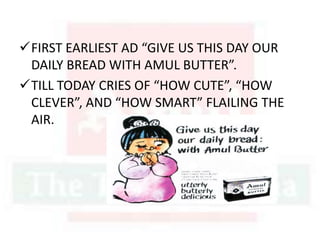 FIRST EARLIEST AD “GIVE US THIS DAY OUR
DAILY BREAD WITH AMUL BUTTER”.
TILL TODAY CRIES OF “HOW CUTE”, “HOW
CLEVER”, AND “HOW SMART” FLAILING THE
AIR.
 