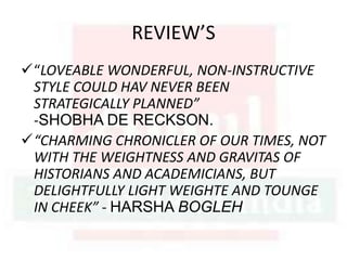 REVIEW’S
“LOVEABLE WONDERFUL, NON-INSTRUCTIVE
STYLE COULD HAV NEVER BEEN
STRATEGICALLY PLANNED”
-SHOBHA DE RECKSON.
“CHARMING CHRONICLER OF OUR TIMES, NOT
WITH THE WEIGHTNESS AND GRAVITAS OF
HISTORIANS AND ACADEMICIANS, BUT
DELIGHTFULLY LIGHT WEIGHTE AND TOUNGE
IN CHEEK” - HARSHA BOGLEH
 