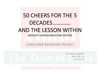 50 CHEERS FOR THE 5
DECADES………….
AND THE LESSON WITHIN
MONOJIT LAHIRI(CONSULTING EDITOR)
CONSUMER BEHAVIOR PROJECT
-BY SNEHAL OBHAN
ROLL NO. 20
(T.Y.B.M.M)
 