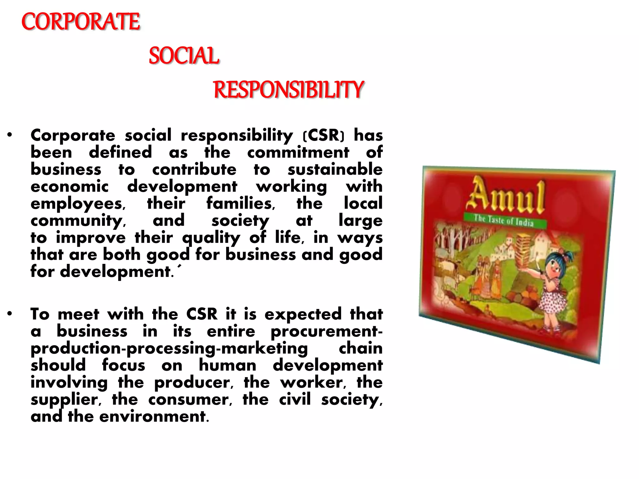 CORPORATE
SOCIAL
RESPONSIBILITY
• Corporate social responsibility (CSR) has
been defined as the commitment of
business to contribute to sustainable
economic development working with
employees, their families, the local
community, and society at large
to improve their quality of life, in ways
that are both good for business and good
for development.´
• To meet with the CSR it is expected that
a business in its entire procurement-
production-processing-marketing chain
should focus on human development
involving the producer, the worker, the
supplier, the consumer, the civil society,
and the environment.
 