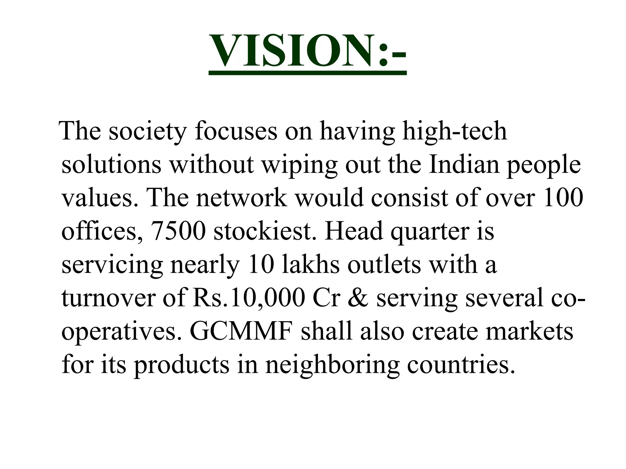 VISION:-
The society focuses on having high-tech
solutions without wiping out the Indian people
values. The network would consist of over 100
offices, 7500 stockiest. Head quarter is
servicing nearly 10 lakhs outlets with a
turnover of Rs.10,000 Cr & serving several co-
operatives. GCMMF shall also create markets
for its products in neighboring countries.
 