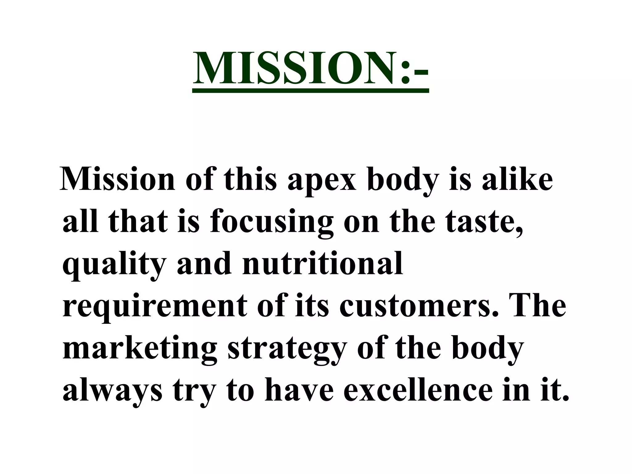MISSION:-
Mission of this apex body is alike
all that is focusing on the taste,
quality and nutritional
requirement of its customers. The
marketing strategy of the body
always try to have excellence in it.
 