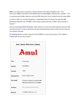 Amul is an Indian dairy cooperative, based at Anand in the state of Gujarat, India.[2]
The
word amul (अमूल) is derived from the Sanskrit word amulya(अमूल्य), meaning rare, valuable .[3]
The
co-operative was initially referred to asAnand Milk Federation Union Limited hence the name AMUL.
Formed in 1946, it is a brand managed by a cooperative body, the Gujarat Co-operative Milk
Marketing Federation Ltd. (GCMMF), which today is jointly owned by 3 million milk producers in
Gujarat.[4]
Amul spurred India's White Revolution, which made the country the world's largest producer of milk
and milk products.[5]
In the process Amul became the largest food brand in India and has ventured
into markets overseas.
Dr Verghese Kurien, founder-chairman of the GCMMF for more than 30 years (1973–2006), is
credited with the success of Amul.[6]
Amul (Anand Milk Union Limited)
Type Cooperative
Industry Dairy/FMCG
Founded 1946
Headquarters Anand, Gujarat, India
Key people Chairman,GujaratCo-operative Milk
Marketing Federation Ltd. (GCMMF)
Products See complete products listing
Revenue US$3.1 billion (2013–14)
 