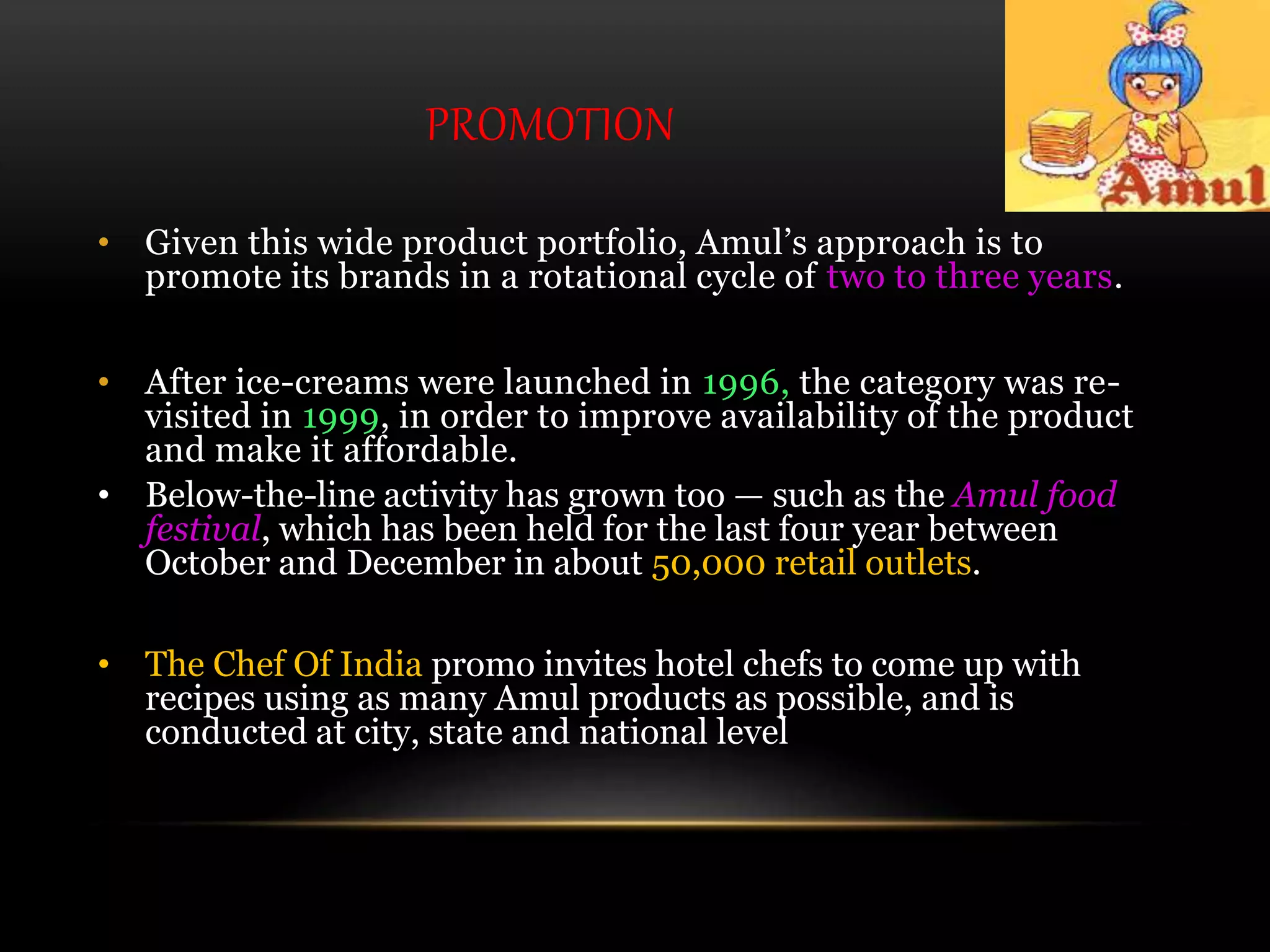 PROMOTION
• Given this wide product portfolio, Amul’s approach is to
promote its brands in a rotational cycle of two to three years.
• After ice-creams were launched in 1996, the category was re-
visited in 1999, in order to improve availability of the product
and make it affordable.
• Below-the-line activity has grown too — such as the Amul food
festival, which has been held for the last four year between
October and December in about 50,000 retail outlets.
• The Chef Of India promo invites hotel chefs to come up with
recipes using as many Amul products as possible, and is
conducted at city, state and national level
 