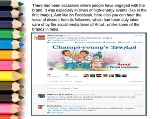 There had been occasions where people have engaged with the
brand. It was especially in times of high-energy events (like in the
first image). And like on Facebook, here also you can hear the
voice of dissent from its followers, which had been duly taken
care of by the social media team of Amul , unlike some of the
brands in India.
 