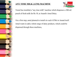 ANY TIME MILK (ATM) MACHINE
•Amul has installed a "any time milk" machine which dispenses a 300-ml 
pouch of fresh milk for Rs 10, at Anand's Amul Dairy.
•As a first step, amul planned to install six such ATMs in Anand itself. 
Amul wants to add a whole range of dairy products, which could be 
dispensed through these machines.
 