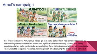 Amul's campaign
For five decades now, Amul’s blue-haired girl in a polka-dotted frock has remained relevant by
commenting on the most current issues and significant events with witty humour and timely
punchlines.When India conducted a surgical strike, Amul did not respond with an ad immediately.
They waited to see public response, following which an ad saluting the armed forces came out.
 