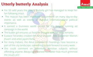 For 50 odd years the Utterly Butterly girl has managed to keep her
fan following intact. 
The mascot has been mobilized to comment on many day-to-day
events as well as events of national internationaland political
importance.
It earned a Guinness world record for the longest running ad
campaign in the world.
The butter girl ensures us food for thought with her witty remarks
Eustace Ferandes created the Amul moppet . Ads copywriter Manish
Jhaveri and artist Jayant Rane.
For many Indians, the Amul cartoons on hoardings have become a
part of the city landscape, something to look forward to every week.
She could comment on potentially sensitive subjects without
offending anyone. Always lighthearted no matter how much grimmed
the issues are!
Utterly butterly Analysis
 