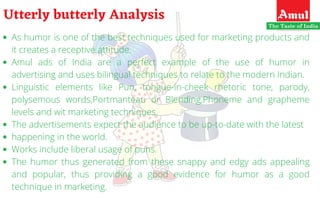 As humor is one of the best techniques used for marketing products and
it creates a receptive attitude. 
Amul ads of India are a perfect example of the use of humor in
advertising and uses bilingual techniques to relate to the modern Indian.
Linguistic elements like Pun, tongue-in-cheek rhetoric tone, parody,
polysemous words,Portmanteau or Blending,Phoneme and grapheme
levels and wit marketing techniques.
The advertisements expect the audience to be up-to-date with the latest
happening in the world.
Works include liberal usage of puns.
The humor thus generated from these snappy and edgy ads appealing
and popular, thus providing a good evidence for humor as a good
technique in marketing.
Utterly butterly Analysis
 